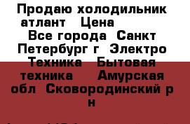 Продаю холодильник атлант › Цена ­ 5 500 - Все города, Санкт-Петербург г. Электро-Техника » Бытовая техника   . Амурская обл.,Сковородинский р-н